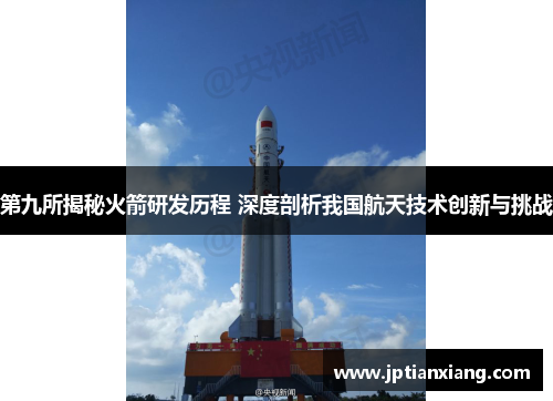 第九所揭秘火箭研发历程 深度剖析我国航天技术创新与挑战